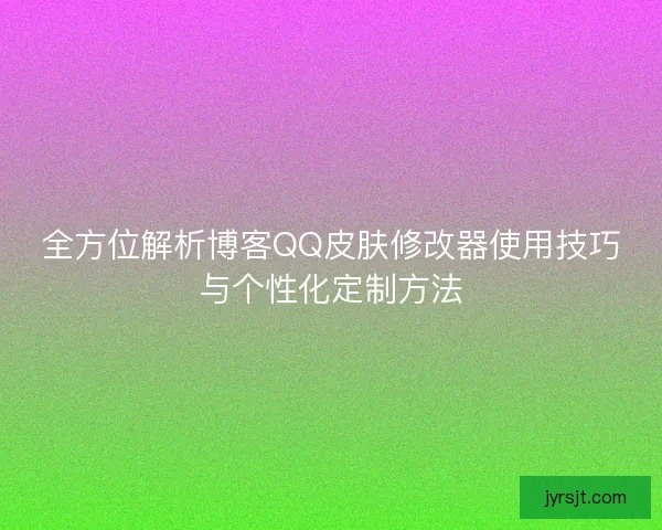 全方位解析博客QQ皮肤修改器使用技巧与个性化定制方法