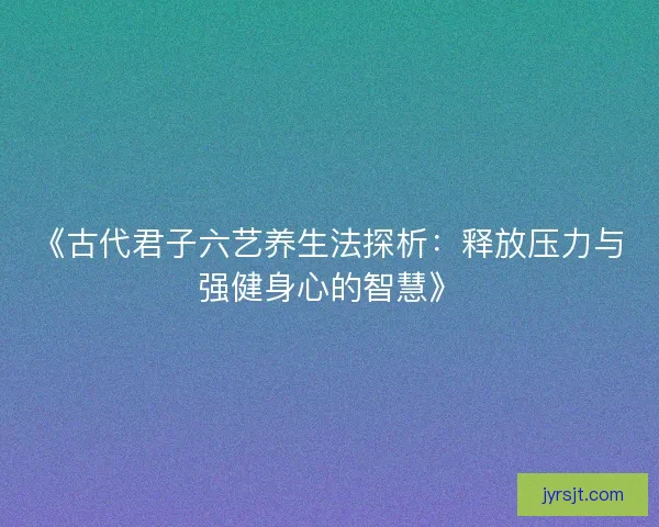 《古代君子六艺养生法探析：释放压力与强健身心的智慧》