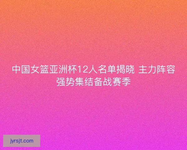 中国女篮亚洲杯12人名单揭晓 主力阵容强势集结备战赛季