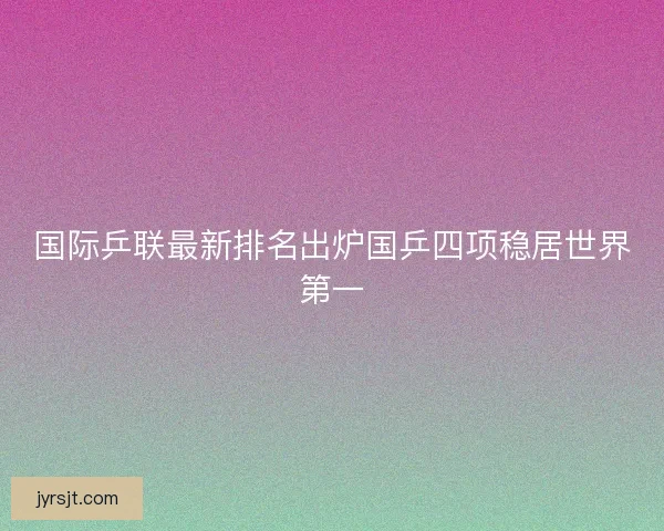 国际乒联最新排名出炉国乒四项稳居世界第一