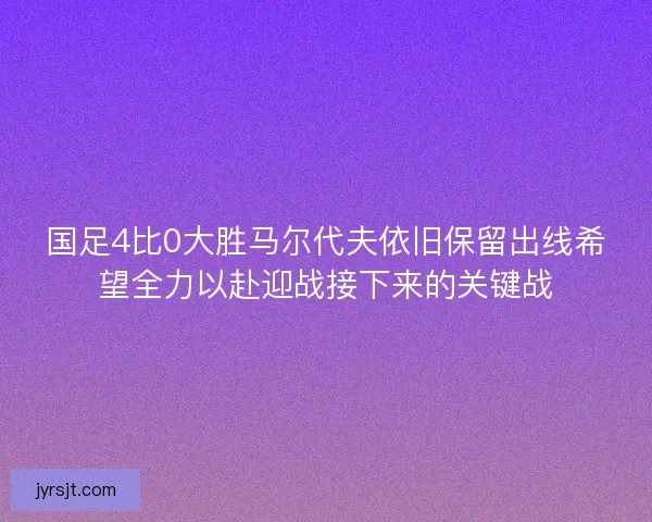 国足4比0大胜马尔代夫依旧保留出线希望全力以赴迎战接下来的关键战