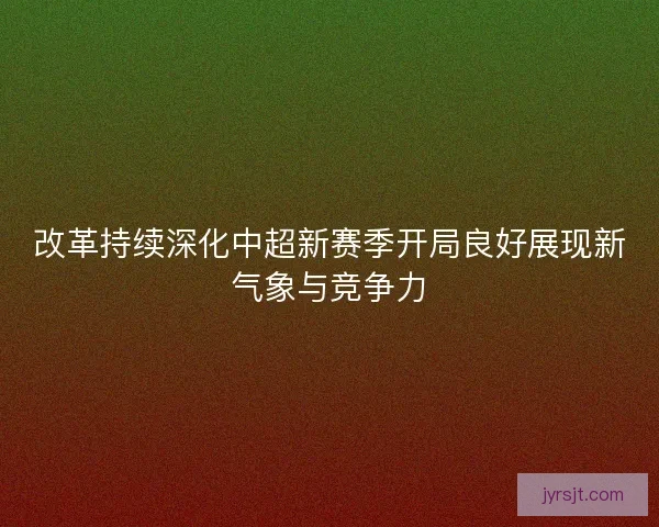 改革持续深化中超新赛季开局良好展现新气象与竞争力