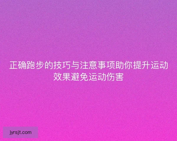 正确跑步的技巧与注意事项助你提升运动效果避免运动伤害