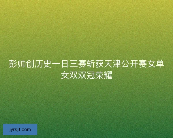 彭帅创历史一日三赛斩获天津公开赛女单女双双冠荣耀