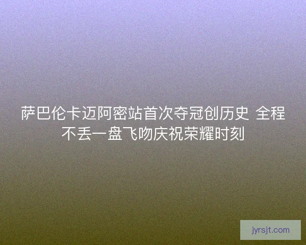 萨巴伦卡迈阿密站首次夺冠创历史 全程不丢一盘飞吻庆祝荣耀时刻