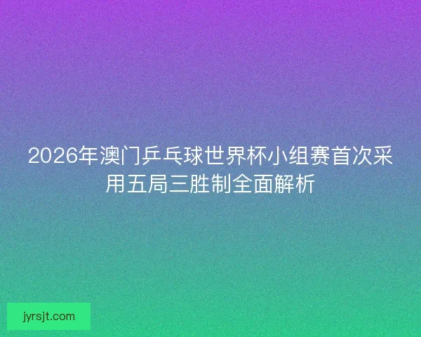 2026年澳门乒乓球世界杯小组赛首次采用五局三胜制全面解析