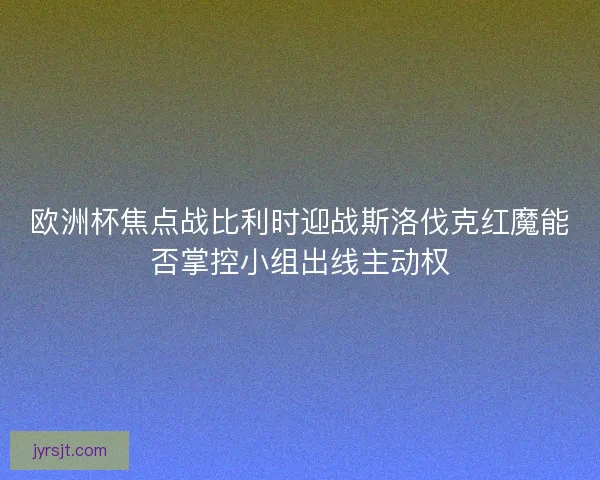 欧洲杯焦点战比利时迎战斯洛伐克红魔能否掌控小组出线主动权