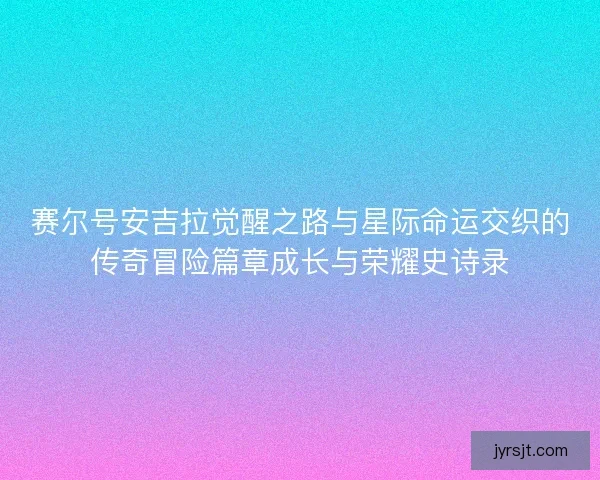 赛尔号安吉拉觉醒之路与星际命运交织的传奇冒险篇章成长与荣耀史诗录