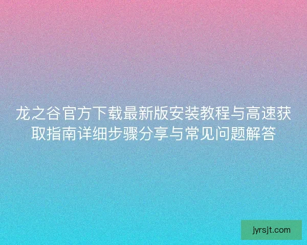 龙之谷官方下载最新版安装教程与高速获取指南详细步骤分享与常见问题解答