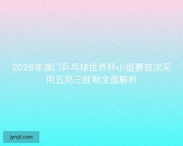 2026年澳门乒乓球世界杯小组赛首次采用五局三胜制全面解析