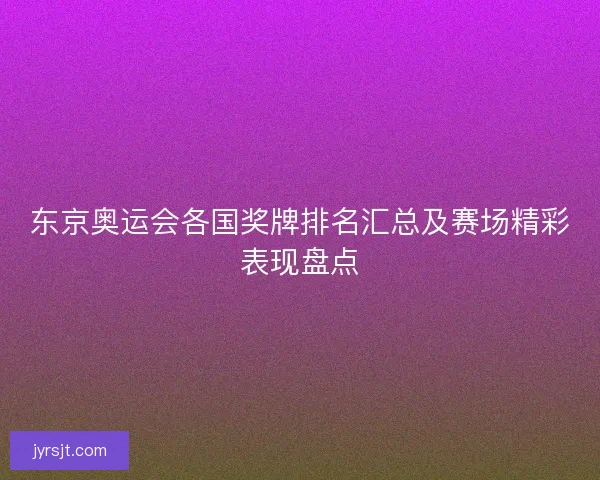 东京奥运会各国奖牌排名汇总及赛场精彩表现盘点