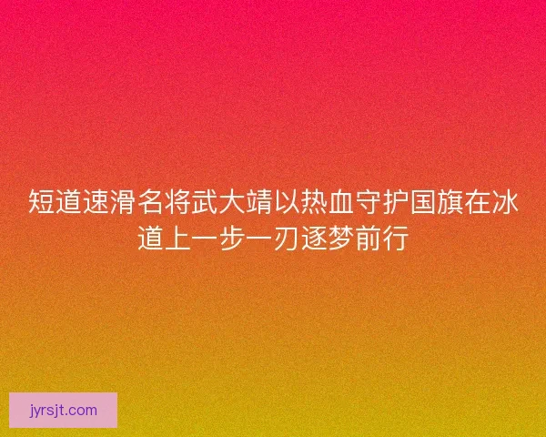 短道速滑名将武大靖以热血守护国旗在冰道上一步一刃逐梦前行