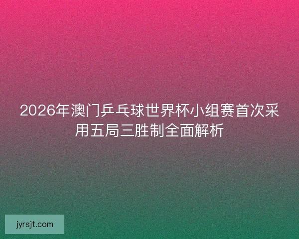 2026年澳门乒乓球世界杯小组赛首次采用五局三胜制全面解析