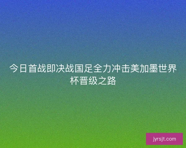 今日首战即决战国足全力冲击美加墨世界杯晋级之路