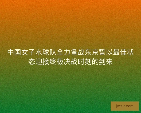中国女子水球队全力备战东京誓以最佳状态迎接终极决战时刻的到来