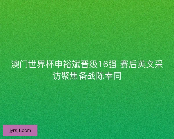 澳门世界杯申裕斌晋级16强 赛后英文采访聚焦备战陈幸同