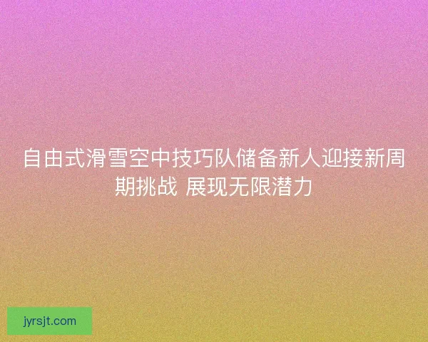 自由式滑雪空中技巧队储备新人迎接新周期挑战 展现无限潜力