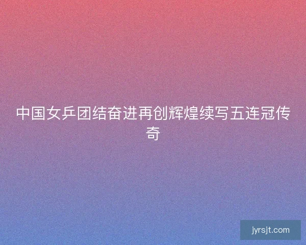 中国女乒团结奋进再创辉煌续写五连冠传奇