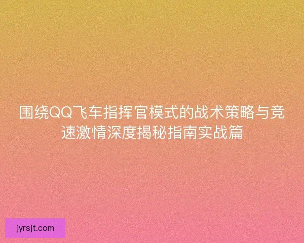 围绕QQ飞车指挥官模式的战术策略与竞速激情深度揭秘指南实战篇