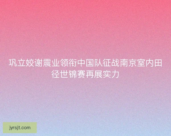巩立姣谢震业领衔中国队征战南京室内田径世锦赛再展实力